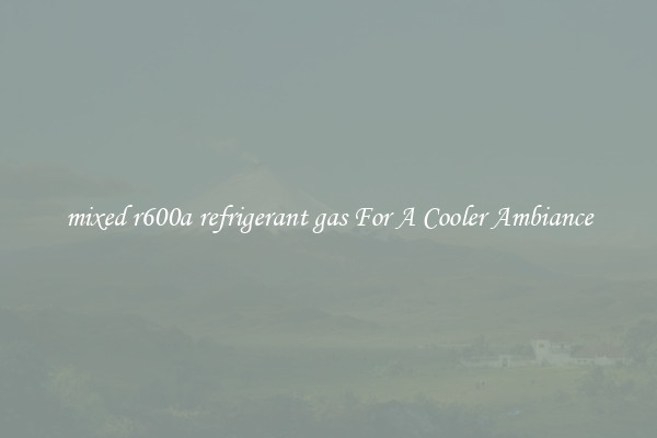 mixed r600a refrigerant gas For A Cooler Ambiance