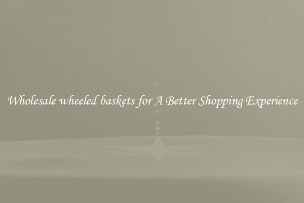 Wholesale wheeled baskets for A Better Shopping Experience