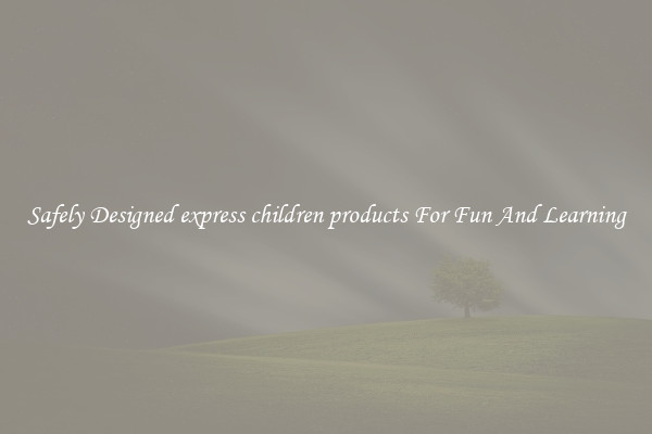 Safely Designed express children products For Fun And Learning
